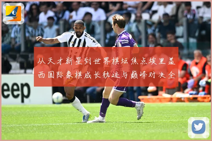 从天才新星到世界棋坛焦点埃里盖西国际象棋成长轨迹与巅峰对决全解析：最新赛事动态与深度分析