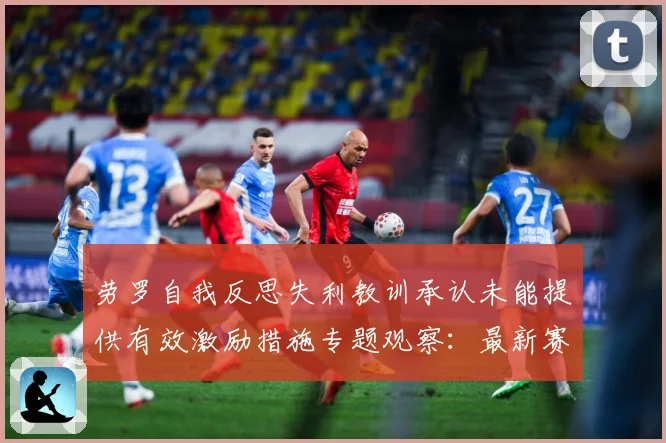 劳罗自我反思失利教训承认未能提供有效激励措施专题观察：最新赛事动态与深度分析