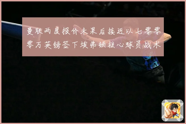 曼联两度报价未果后接近以七零零零万英镑签下埃弗顿核心球员战术观察：最新赛事动态与深度分析