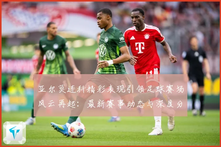 亚尔莫连科精彩表现引领足球赛场风云再起：最新赛事动态与深度分析