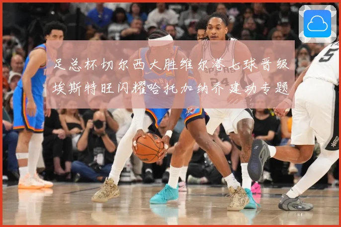 足总杯切尔西大胜维尔港七球晋级埃斯特旺闪耀哈托加纳乔建功专题观察：最新赛事动态与深度分析