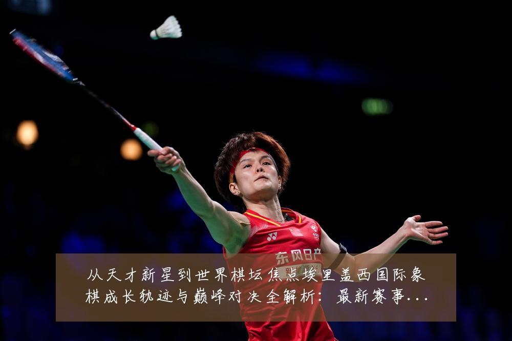 从天才新星到世界棋坛焦点埃里盖西国际象棋成长轨迹与巅峰对决全解析：最新赛事动态与深度分析