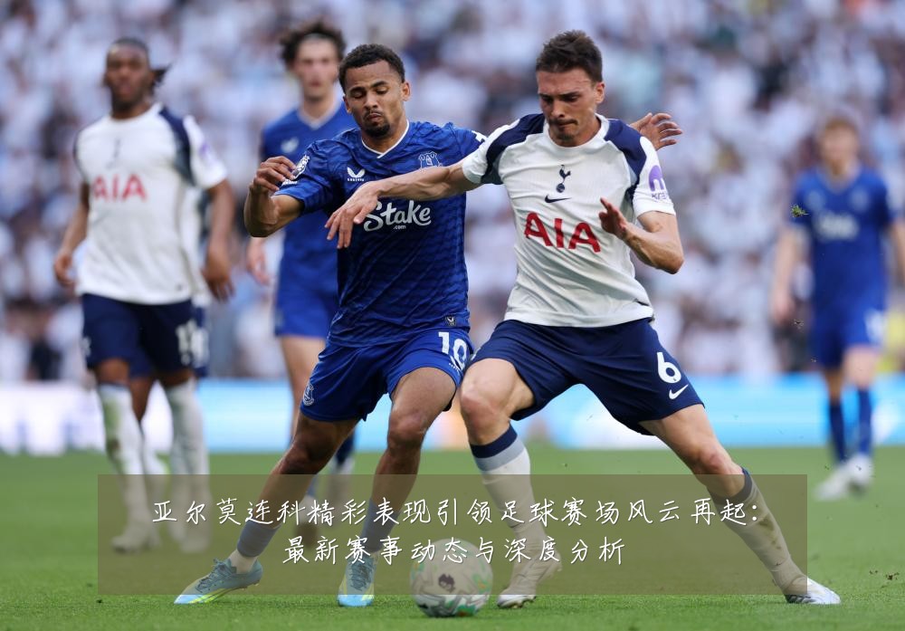 亚尔莫连科精彩表现引领足球赛场风云再起:最新赛事动态与深度分析