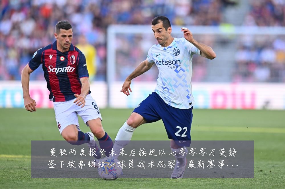 曼联两度报价未果后接近以七零零零万英镑签下埃弗顿核心球员战术观察：最新赛事动态与深度分析